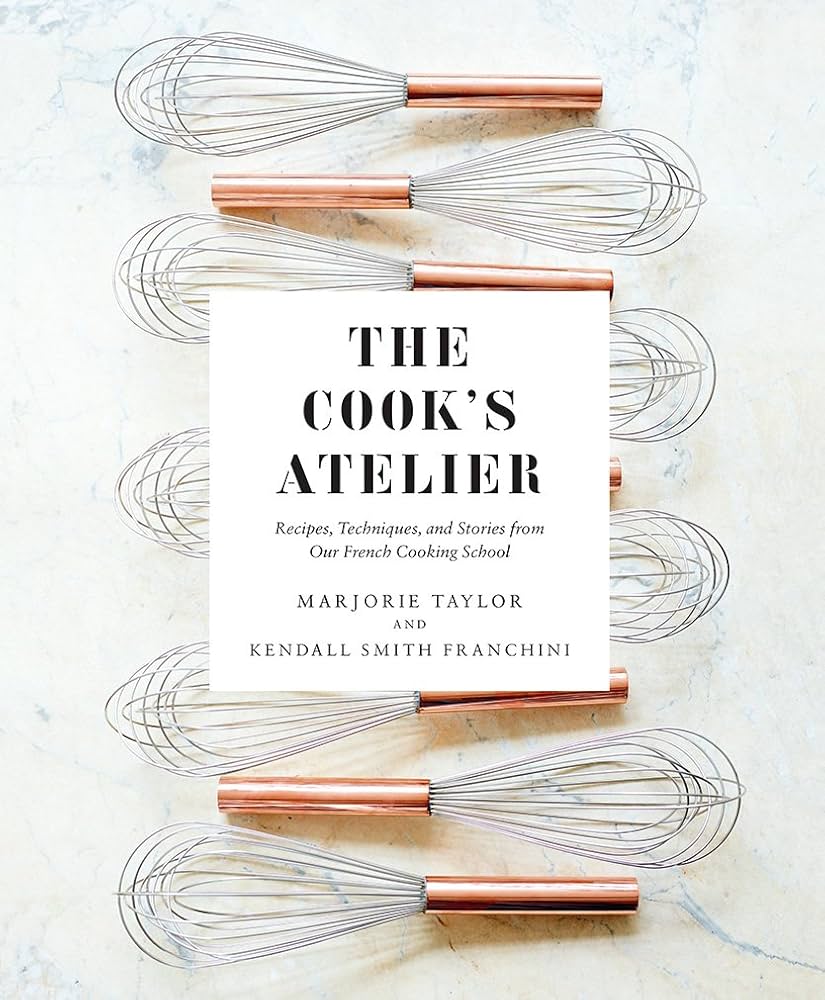 The Cook's Atelier: Recipes, Techniques, and Stories from Our French Cooking School by Marjorie Taylor